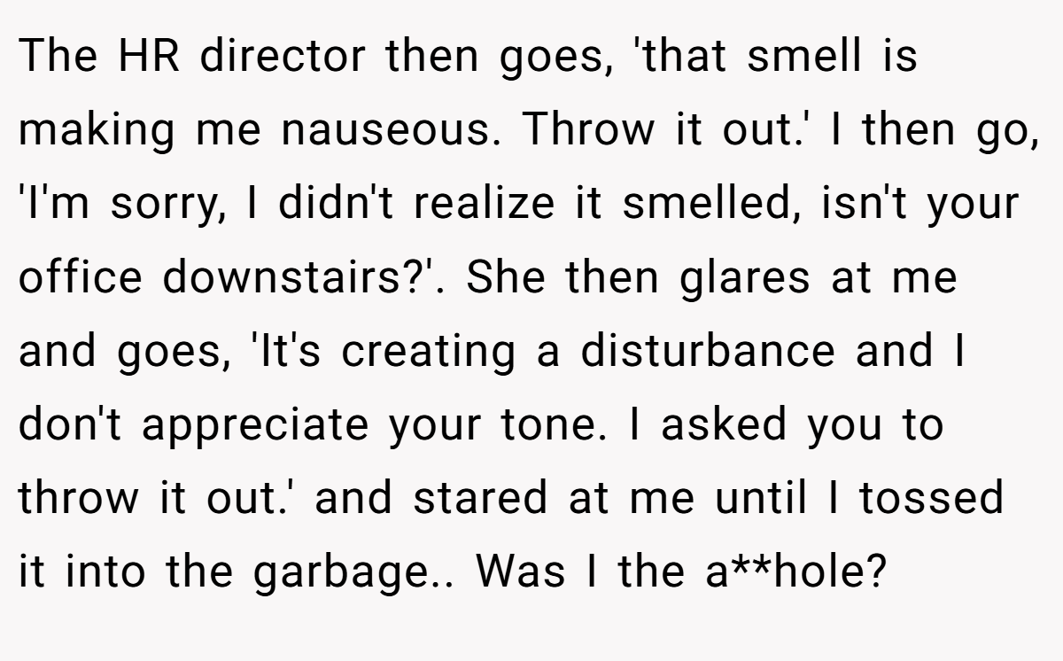 The HR director then goes, 'that smell is making me nauseous. Throw it out.' I then go, 'I'm sorry, I didn't realize it smelled, isn't your office downstairs?'. She then glares at me and goes, 'It's creating a disturbance and I don't appreciate your tone. I asked you to throw it out.' and stared at me until I tossed it into the garbage.. Was I the a**hole?