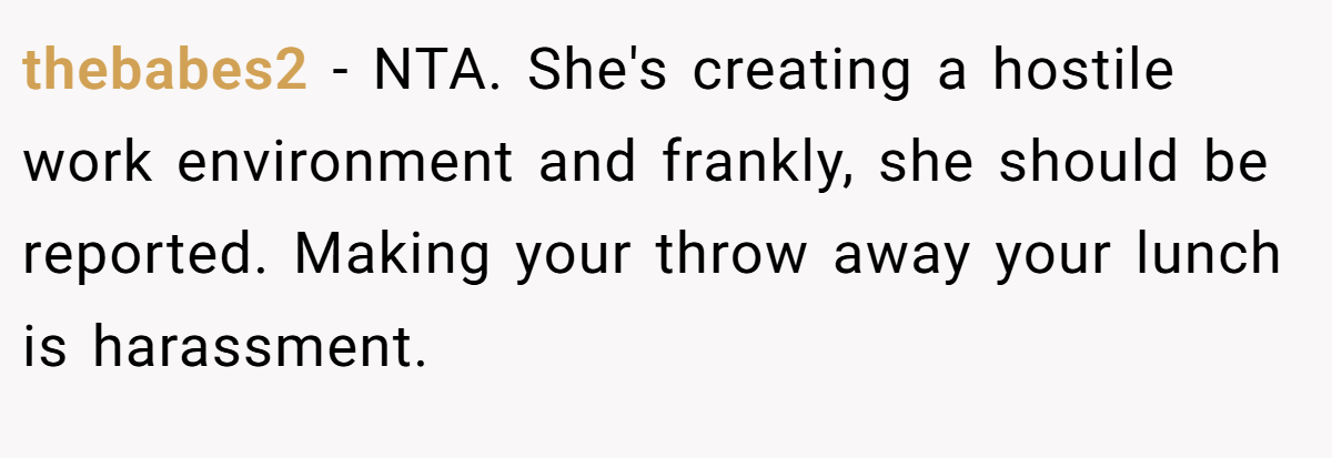 thebabes2 - NTA. She's creating a hostile work environment and frankly, she should be reported. Making your throw away your lunch is harassment.