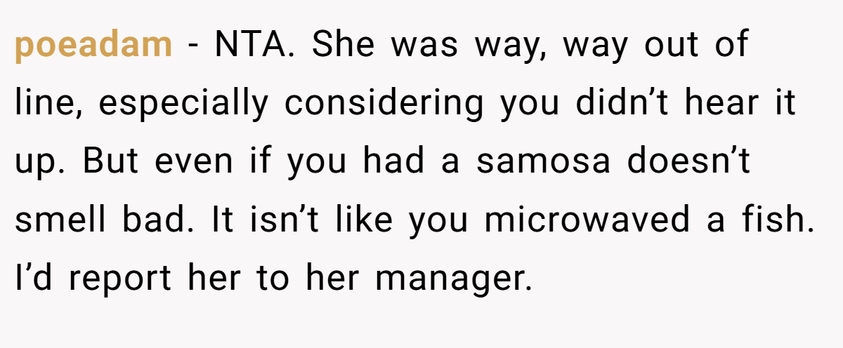 poeadam - NTA. She was way, way out of line, especially considering you didn’t hear it up. But even if you had a samosa doesn’t smell bad. It isn’t like you microwaved a fish. I’d report her to her manager.