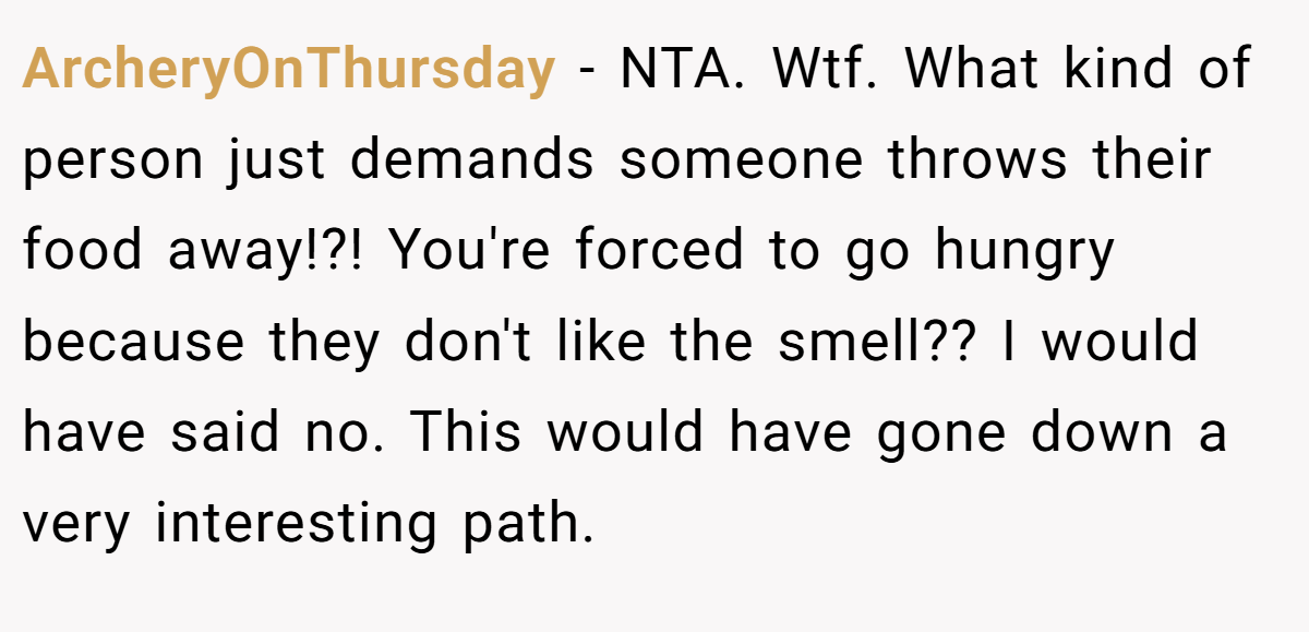 ArcheryOnThursday - NTA. Wtf. What kind of person just demands someone throws their food away!?! You're forced to go hungry because they don't like the smell?? I would have said no. This would have gone down a very interesting path.