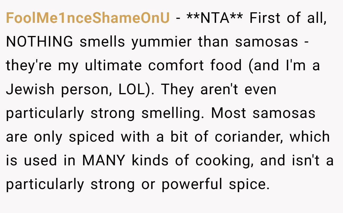 FoolMe1nceShameOnU - **NTA** First of all, NOTHING smells yummier than samosas - they're my ultimate comfort food (and I'm a Jewish person, LOL). They aren't even particularly strong smelling. Most samosas are only spiced with a bit of coriander, which is used in MANY kinds of cooking, and isn't a particularly strong or powerful spice.