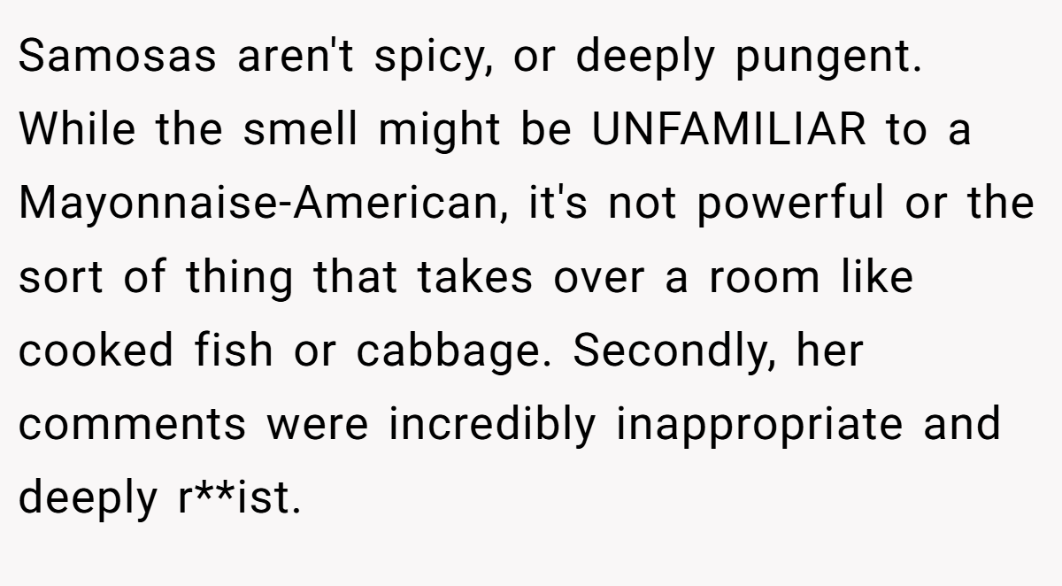 Samosas aren't spicy, or deeply pungent. While the smell might be UNFAMILIAR to a Mayonnaise-American, it's not powerful or the sort of thing that takes over a room like cooked fish or cabbage. Secondly, her comments were incredibly inappropriate and deeply r**ist.