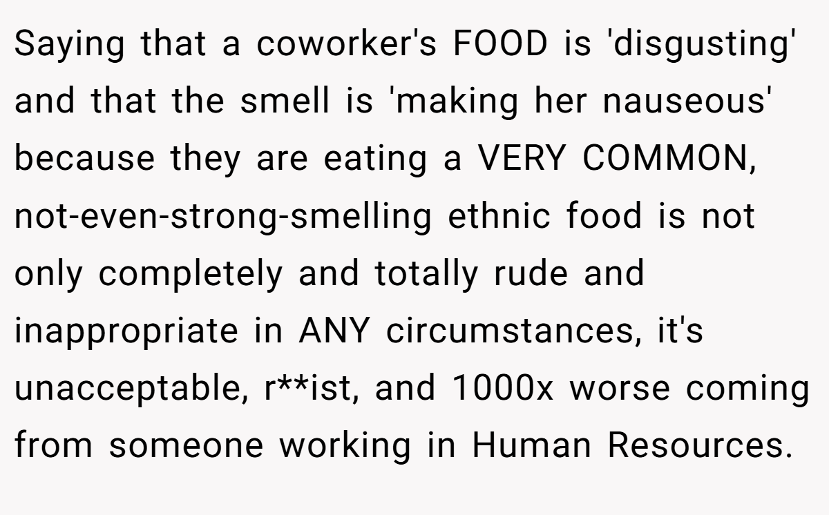 Saying that a coworker's FOOD is 'disgusting' and that the smell is 'making her nauseous' because they are eating a VERY COMMON, not-even-strong-smelling ethnic food is not only completely and totally rude and inappropriate in ANY circumstances, it's unacceptable, r**ist, and 1000x worse coming from someone working in Human Resources.