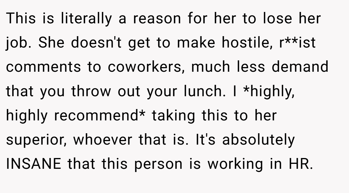 This is literally a reason for her to lose her job. She doesn't get to make hostile, r**ist comments to coworkers, much less demand that you throw out your lunch. I *highly, highly recommend* taking this to her superior, whoever that is. It's absolutely INSANE that this person is working in HR.