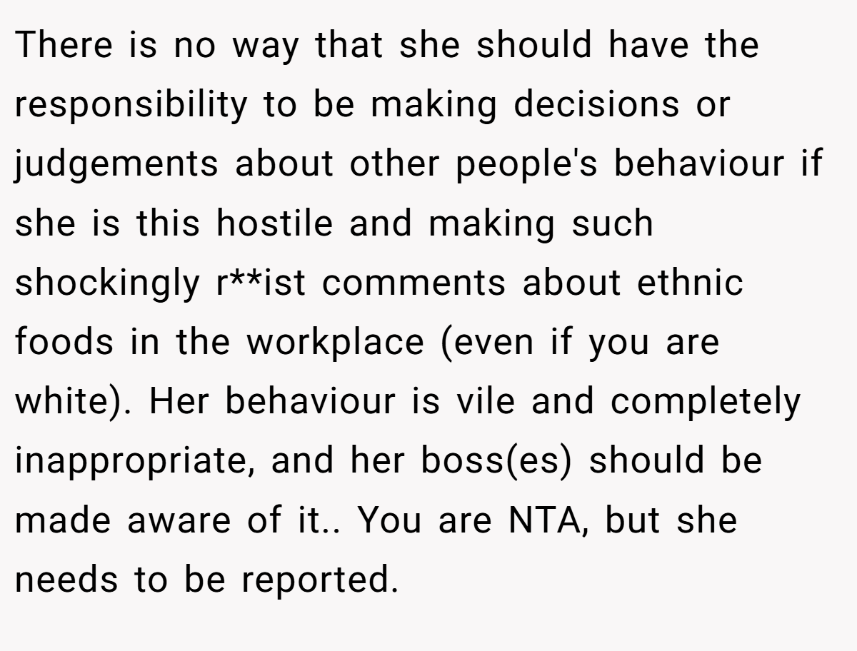 There is no way that she should have the responsibility to be making decisions or judgements about other people's behaviour if she is this hostile and making such shockingly r**ist comments about ethnic foods in the workplace (even if you are white). Her behaviour is vile and completely inappropriate, and her boss(es) should be made aware of it.. You are NTA, but she needs to be reported.