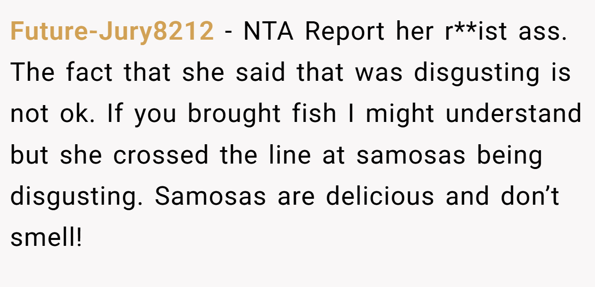 Future-Jury8212 - NTA Report her r**ist ass. The fact that she said that was disgusting is not ok. If you brought fish I might understand but she crossed the line at samosas being disgusting. Samosas are delicious and don’t smell!