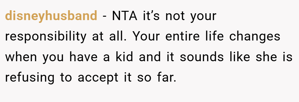 disneyhusband − NTA it’s not your responsibility at all. Your entire life changes when you have a kid and it sounds like she is refusing to accept it so far.