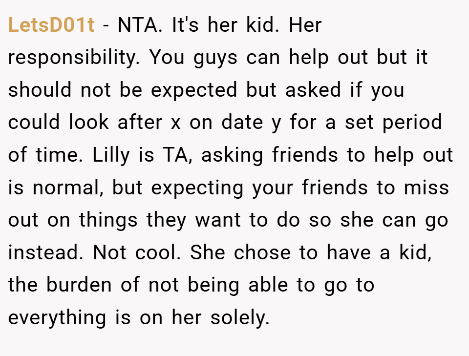 LetsD01t − NTA. It's her kid. Her responsibility. You guys can help out but it should not be expected but asked if you could look after x on date y for a set period of time. Lilly is TA, asking friends to help out is normal, but expecting your friends to miss out on things they want to do so she can go instead. Not cool. She chose to have a kid, the burden of not being able to go to everything is on her solely.