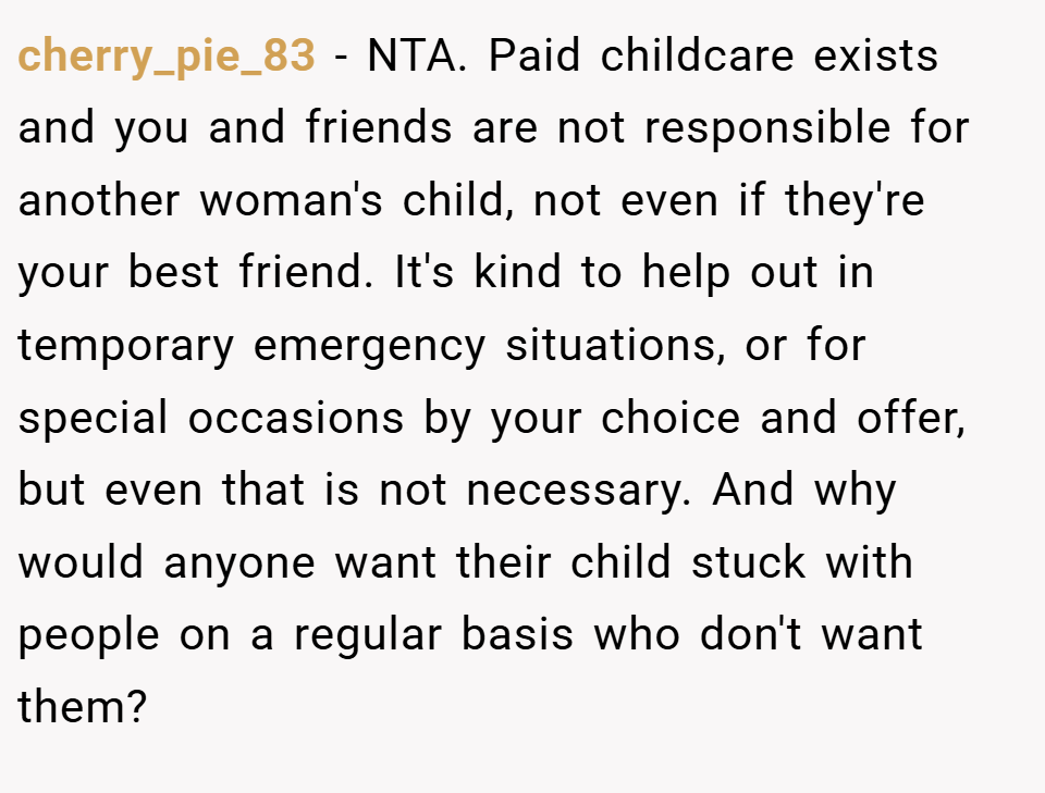cherry_pie_83 − NTA. Paid childcare exists and you and friends are not responsible for another woman's child, not even if they're your best friend. It's kind to help out in temporary emergency situations, or for special occasions by your choice and offer, but even that is not necessary. And why would anyone want their child stuck with people on a regular basis who don't want them?