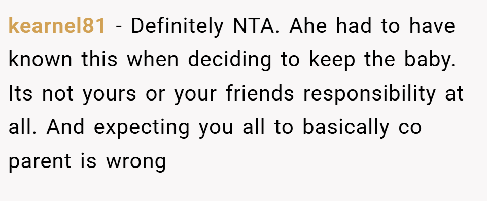 kearnel81 − Definitely NTA. Ahe had to have known this when deciding to keep the baby. Its not yours or your friends responsibility at all. And expecting you all to basically co parent is wrong