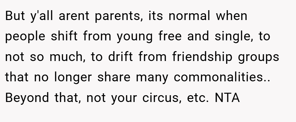 But y'all arent parents, its normal when people shift from young free and single, to not so much, to drift from friendship groups that no longer share many commonalities.. Beyond that, not your circus, etc. NTA