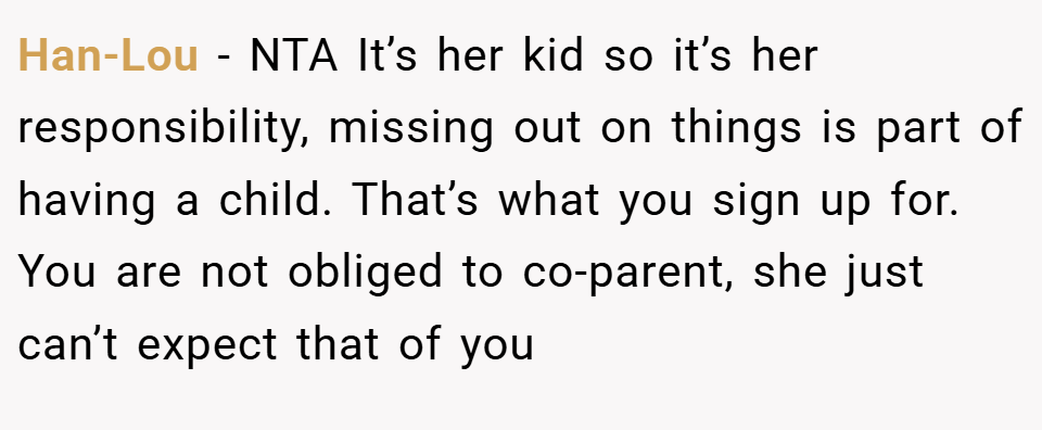 Han-Lou − NTA It’s her kid so it’s her responsibility, missing out on things is part of having a child. That’s what you sign up for. You are not obliged to co-parent, she just can’t expect that of you