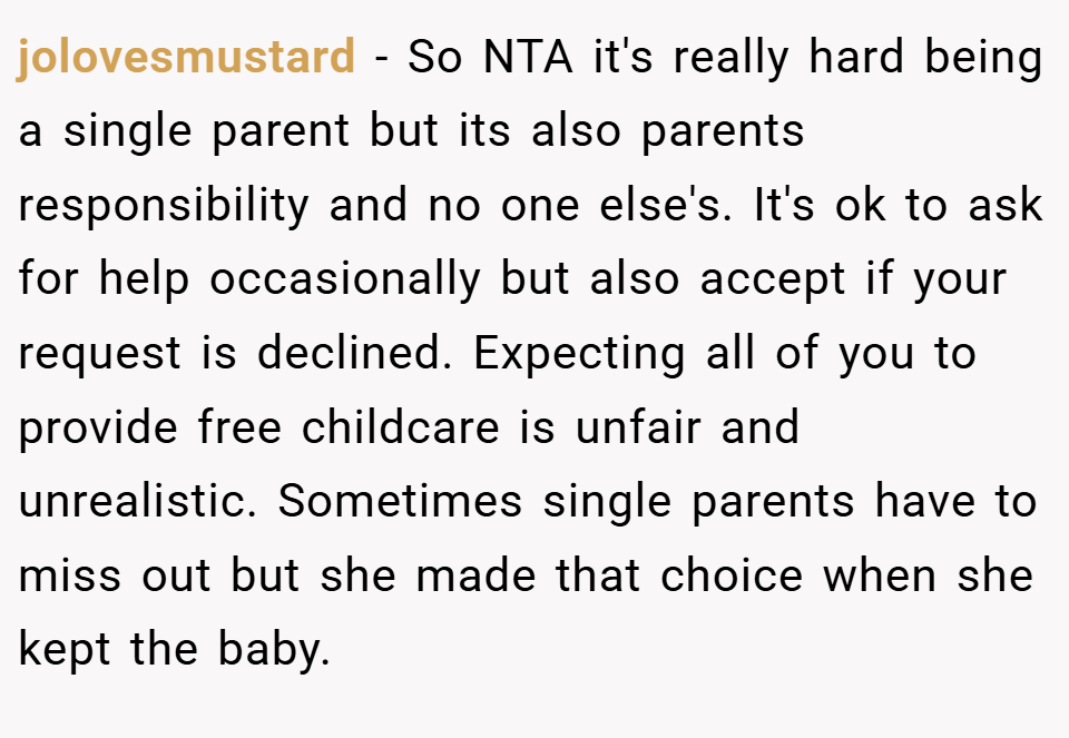 jolovesmustard − So NTA it's really hard being a single parent but its also parents responsibility and no one else's. It's ok to ask for help occasionally but also accept if your request is declined. Expecting all of you to provide free childcare is unfair and unrealistic. Sometimes single parents have to miss out but she made that choice when she kept the baby.