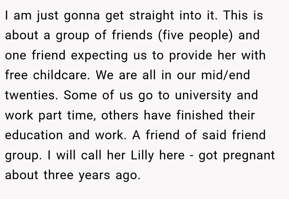 I am just gonna get straight into it. This is about a group of friends (five people) and one friend expecting us to provide her with free childcare. We are all in our mid/end twenties. Some of us go to university and work part time, others have finished their education and work. A friend of said friend group. I will call her Lilly here - got pregnant about three years ago.