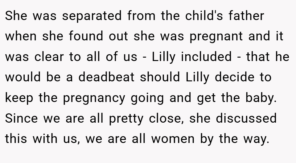 She was separated from the child's father when she found out she was pregnant and it was clear to all of us - Lilly included - that he would be a deadbeat should Lilly decide to keep the pregnancy going and get the baby. Since we are all pretty close, she discussed this with us, we are all women by the way.