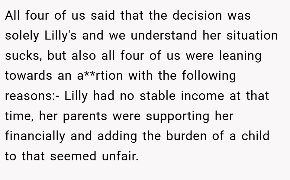 All four of us said that the decision was solely Lilly's and we understand her situation sucks, but also all four of us were leaning towards an a**rtion with the following reasons:- Lilly had no stable income at that time, her parents were supporting her financially and adding the burden of a child to that seemed unfair.