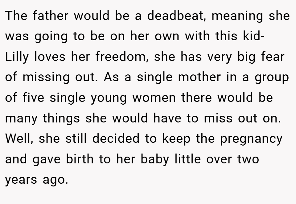 The father would be a deadbeat, meaning she was going to be on her own with this kid- Lilly loves her freedom, she has very big fear of missing out. As a single mother in a group of five single young women there would be many things she would have to miss out on. Well, she still decided to keep the pregnancy and gave birth to her baby little over two years ago.