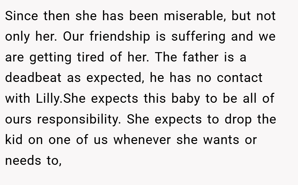 Since then she has been miserable, but not only her. Our friendship is suffering and we are getting tired of her. The father is a deadbeat as expected, he has no contact with Lilly.She expects this baby to be all of ours responsibility. She expects to drop the kid on one of us whenever she wants or needs to,