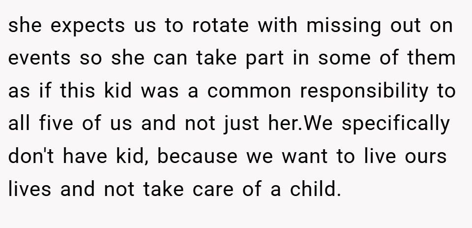 she expects us to rotate with missing out on events so she can take part in some of them as if this kid was a common responsibility to all five of us and not just her.We specifically don't have kid, because we want to live ours lives and not take care of a child.