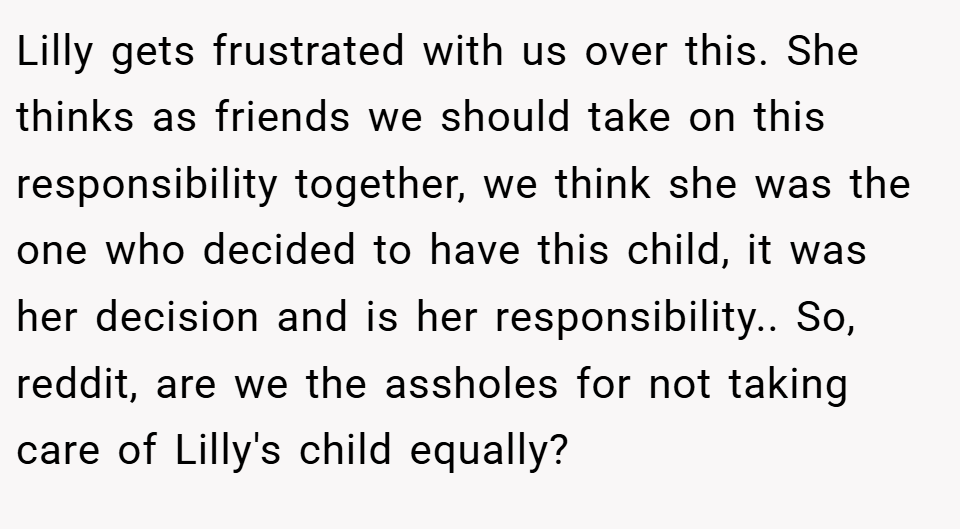Lilly gets frustrated with us over this. She thinks as friends we should take on this responsibility together, we think she was the one who decided to have this child, it was her decision and is her responsibility.. So, reddit, are we the assholes for not taking care of Lilly's child equally?