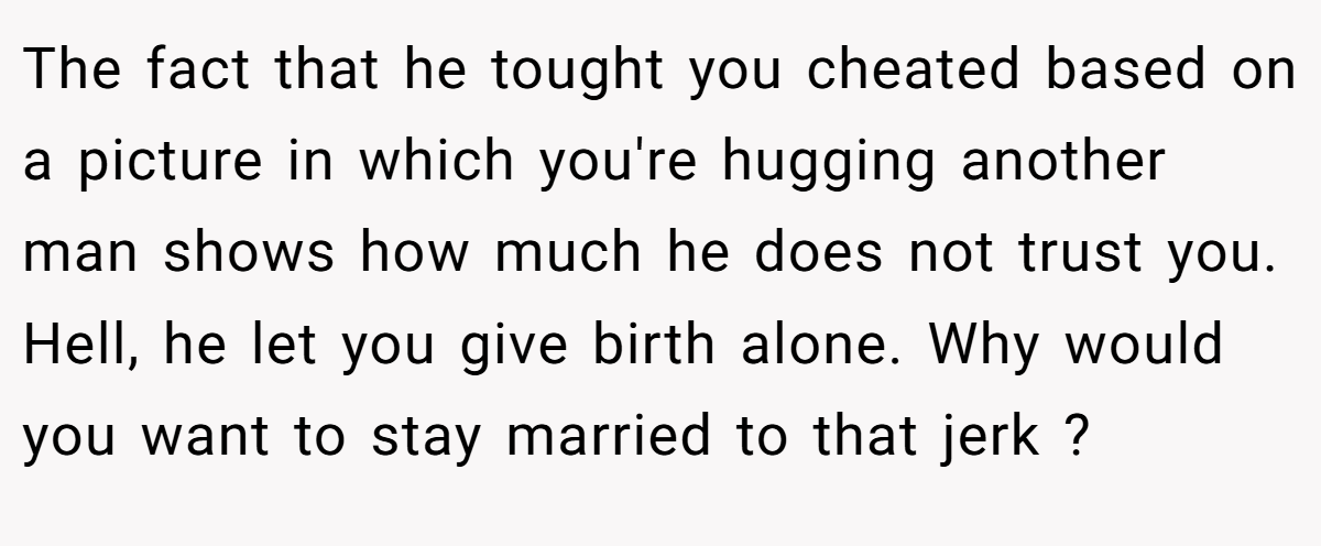 The fact that he tought you cheated based on a picture in which you're hugging another man shows how much he does not trust you. Hell, he let you give birth alone. Why would you want to stay married to that jerk ?