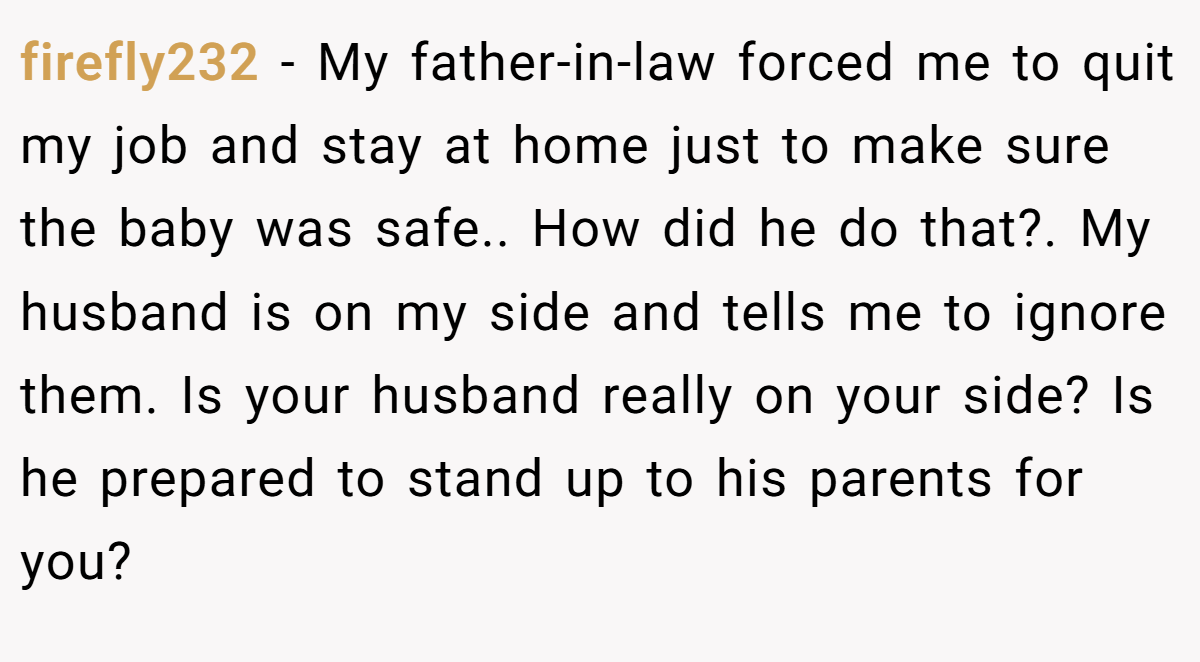 firefly232 − My father-in-law forced me to quit my job and stay at home just to make sure the baby was safe.. How did he do that?. My husband is on my side and tells me to ignore them. Is your husband really on your side? Is he prepared to stand up to his parents for you?