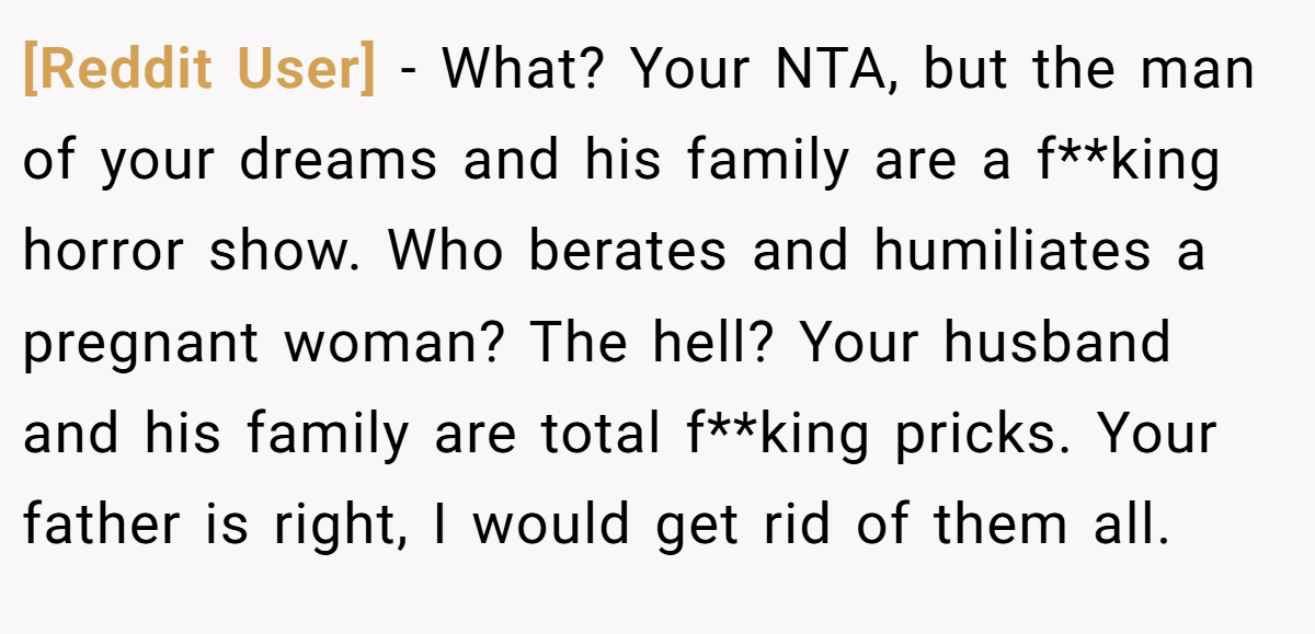 [Reddit User] − What? Your NTA, but the man of your dreams and his family are a f**king horror show. Who berates and humiliates a pregnant woman? The hell? Your husband and his family are total f**king pricks. Your father is right, I would get rid of them all.