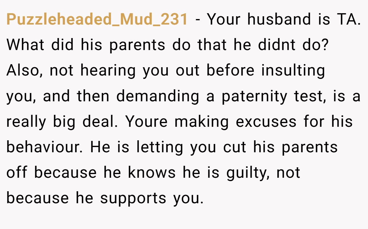 Puzzleheaded_Mud_231 − Your husband is TA. What did his parents do that he didnt do? Also, not hearing you out before insulting you, and then demanding a paternity test, is a really big deal. Youre making excuses for his behaviour. He is letting you cut his parents off because he knows he is guilty, not because he supports you.