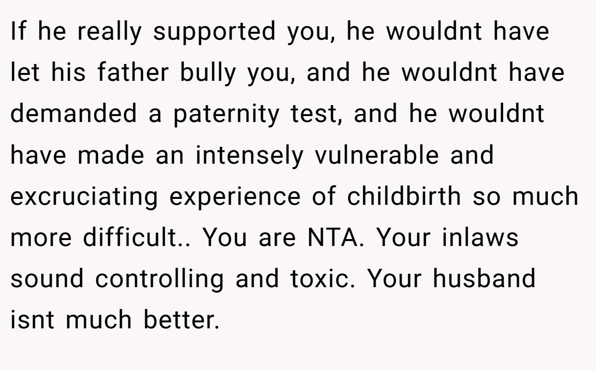 If he really supported you, he wouldnt have let his father bully you, and he wouldnt have demanded a paternity test, and he wouldnt have made an intensely vulnerable and excruciating experience of childbirth so much more difficult.. You are NTA. Your inlaws sound controlling and toxic. Your husband isnt much better.