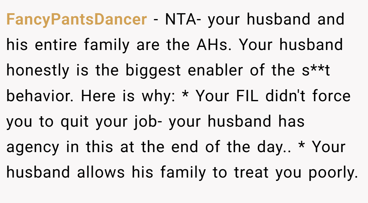 FancyPantsDancer − NTA- your husband and his entire family are the AHs. Your husband honestly is the biggest enabler of the s**t behavior. Here is why: * Your FIL didn't force you to quit your job- your husband has agency in this at the end of the day.. * Your husband allows his family to treat you poorly.