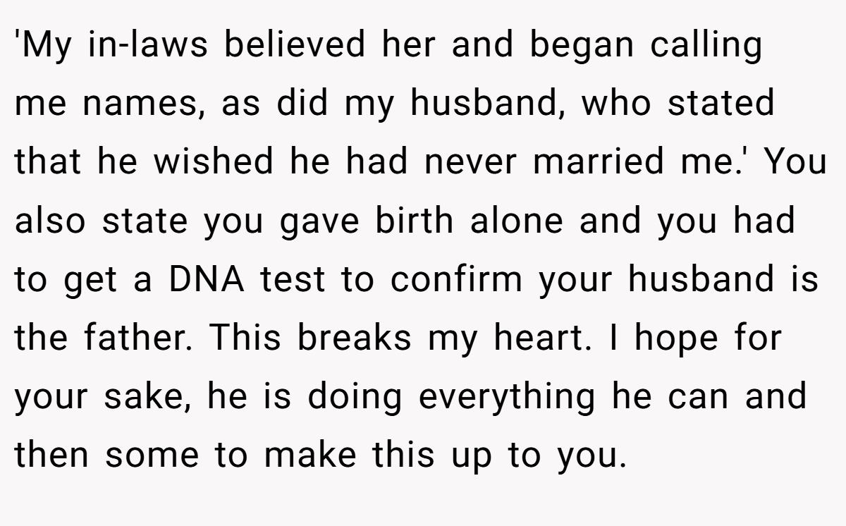 'My in-laws believed her and began calling me names, as did my husband, who stated that he wished he had never married me.' You also state you gave birth alone and you had to get a DNA test to confirm your husband is the father. This breaks my heart. I hope for your sake, he is doing everything he can and then some to make this up to you.