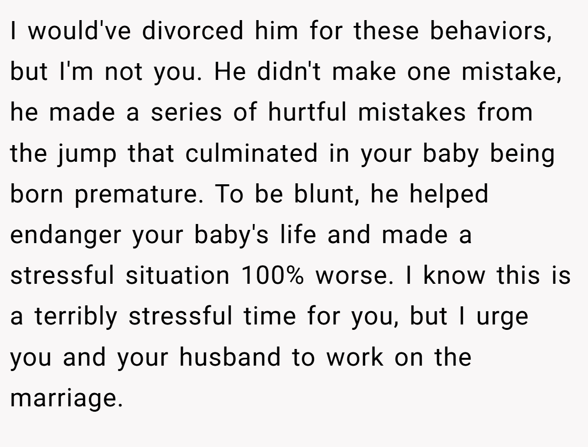 I would've divorced him for these behaviors, but I'm not you. He didn't make one mistake, he made a series of hurtful mistakes from the jump that culminated in your baby being born premature. To be blunt, he helped endanger your baby's life and made a stressful situation 100% worse. I know this is a terribly stressful time for you, but I urge you and your husband to work on the marriage.