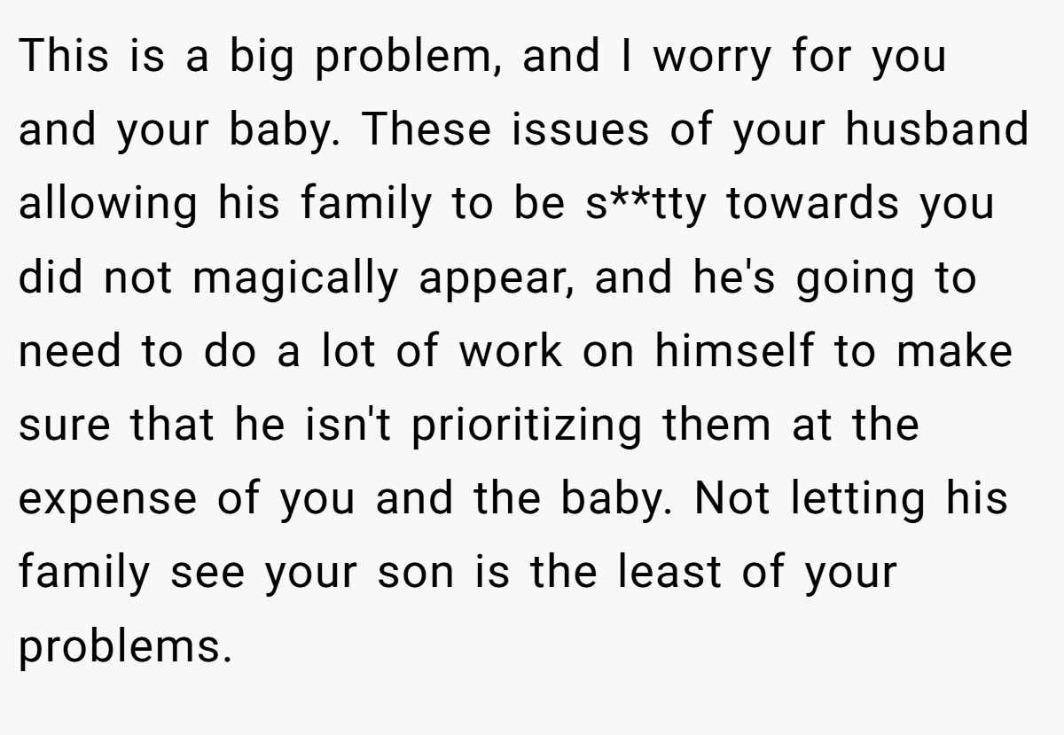 This is a big problem, and I worry for you and your baby. These issues of your husband allowing his family to be s**tty towards you did not magically appear, and he's going to need to do a lot of work on himself to make sure that he isn't prioritizing them at the expense of you and the baby. Not letting his family see your son is the least of your problems.