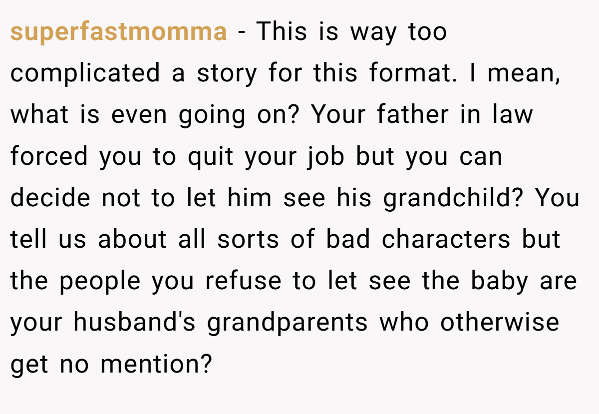 superfastmomma − This is way too complicated a story for this format. I mean, what is even going on? Your father in law forced you to quit your job but you can decide not to let him see his grandchild? You tell us about all sorts of bad characters but the people you refuse to let see the baby are your husband's grandparents who otherwise get no mention?