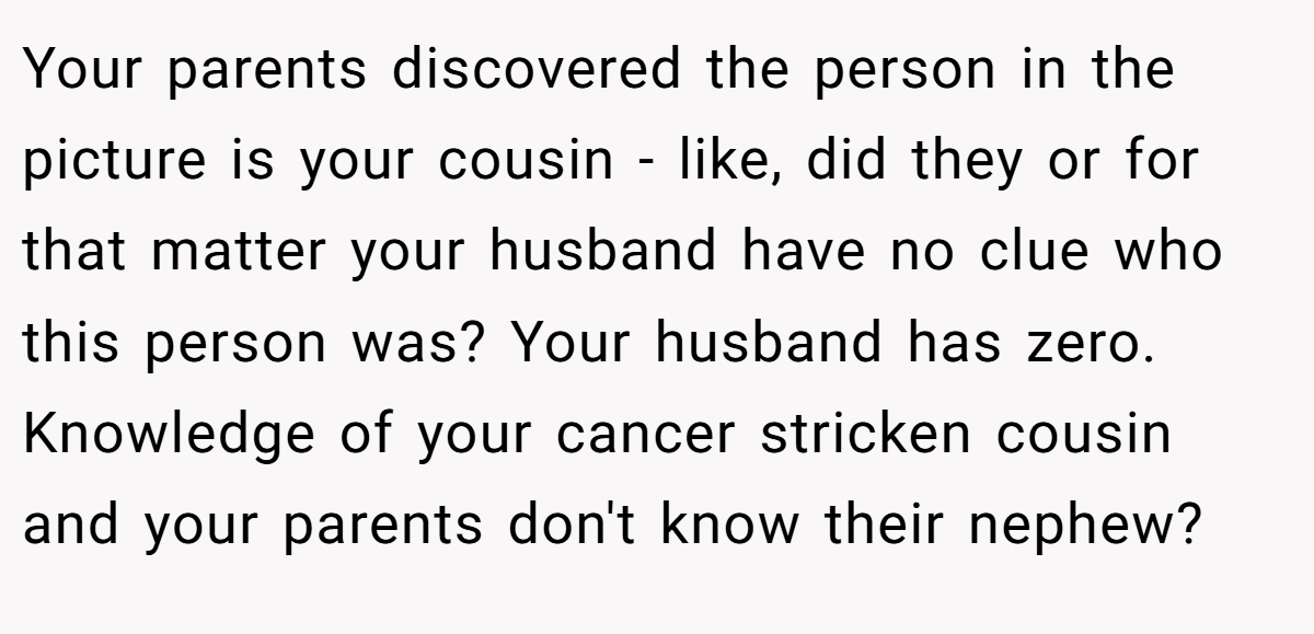 Your parents discovered the person in the picture is your cousin - like, did they or for that matter your husband have no clue who this person was? Your husband has zero. Knowledge of your cancer stricken cousin and your parents don't know their nephew?