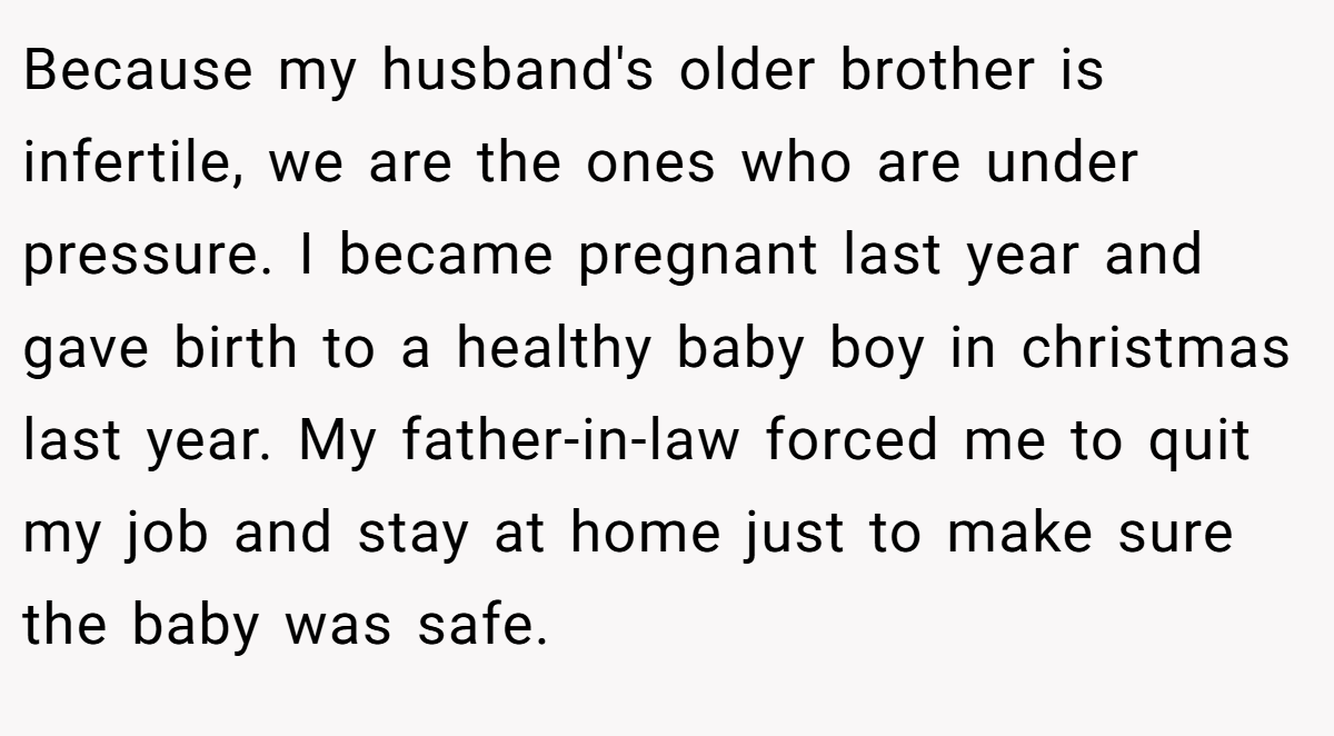 Because my husband's older brother is infertile, we are the ones who are under pressure. I became pregnant last year and gave birth to a healthy baby boy in christmas last year. My father-in-law forced me to quit my job and stay at home just to make sure the baby was safe.