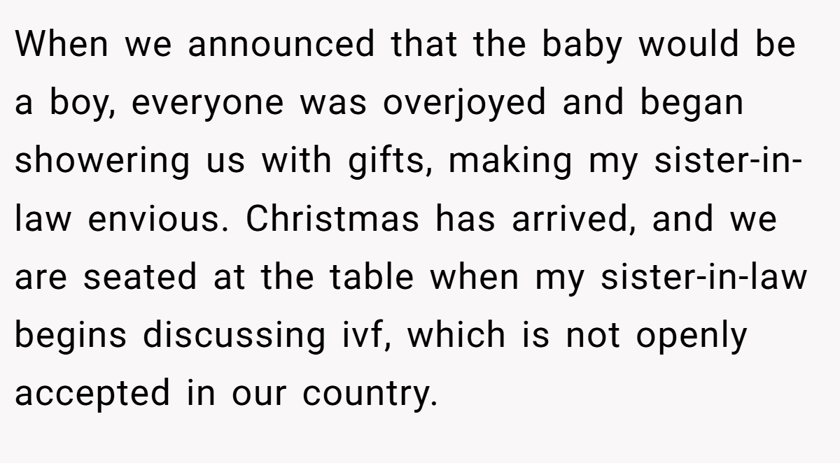 When we announced that the baby would be a boy, everyone was overjoyed and began showering us with gifts, making my sister-in-law envious. Christmas has arrived, and we are seated at the table when my sister-in-law begins discussing ivf, which is not openly accepted in our country.