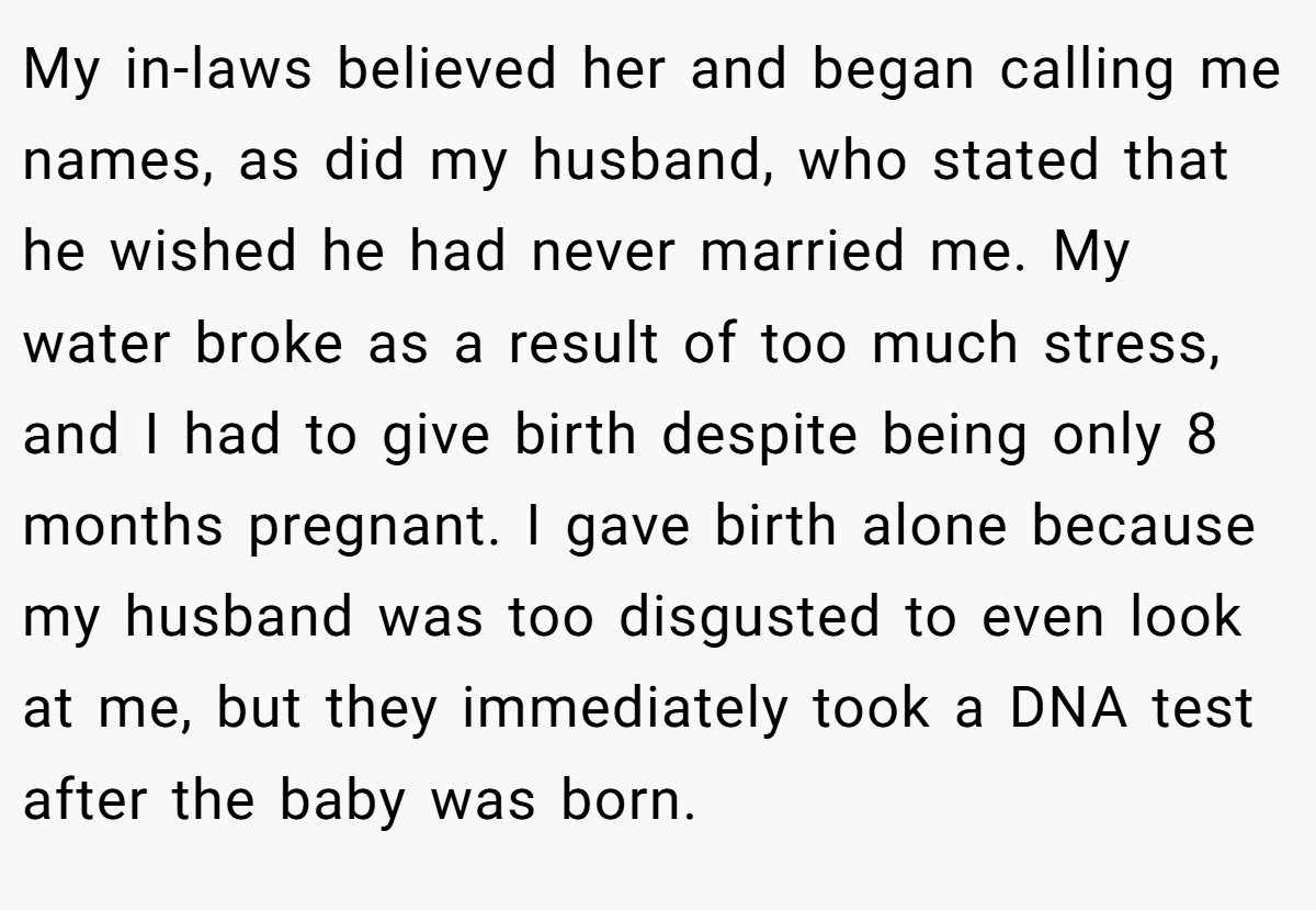 My in-laws believed her and began calling me names, as did my husband, who stated that he wished he had never married me. My water broke as a result of too much stress, and I had to give birth despite being only 8 months pregnant. I gave birth alone because my husband was too disgusted to even look at me, but they immediately took a DNA test after the baby was born.