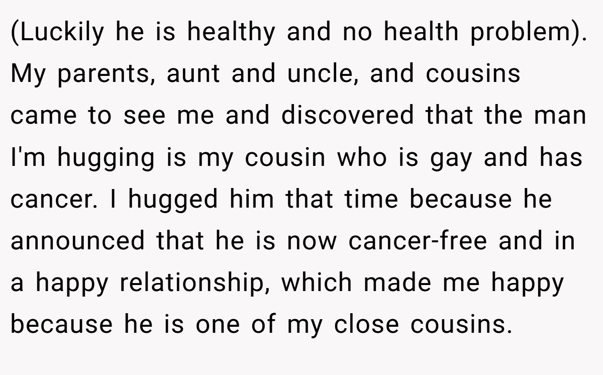 (Luckily he is healthy and no health problem). My parents, aunt and uncle, and cousins came to see me and discovered that the man I'm hugging is my cousin who is gay and has cancer. I hugged him that time because he announced that he is now cancer-free and in a happy relationship, which made me happy because he is one of my close cousins.