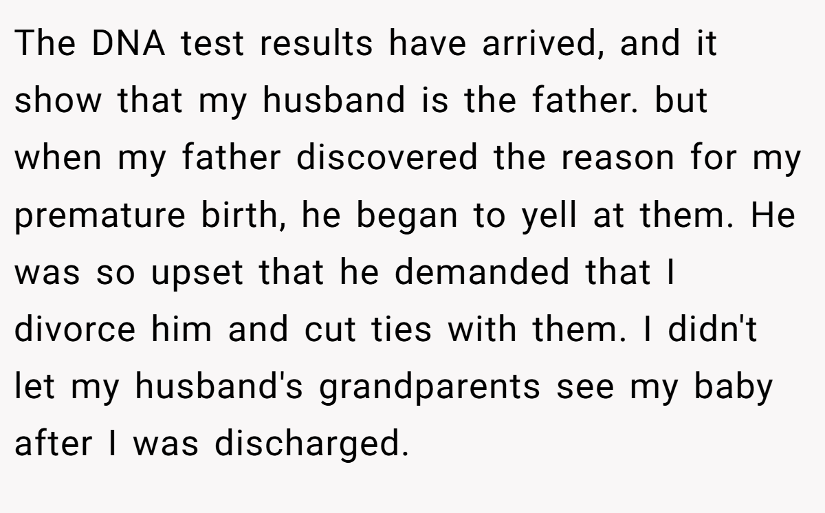 The DNA test results have arrived, and it show that my husband is the father. but when my father discovered the reason for my premature birth, he began to yell at them. He was so upset that he demanded that I divorce him and cut ties with them. I didn't let my husband's grandparents see my baby after I was discharged.
