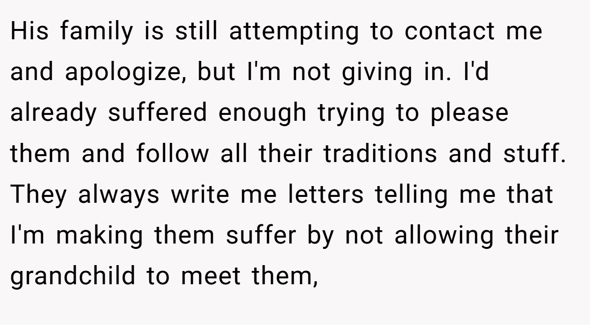 His family is still attempting to contact me and apologize, but I'm not giving in. I'd already suffered enough trying to please them and follow all their traditions and stuff. They always write me letters telling me that I'm making them suffer by not allowing their grandchild to meet them,
