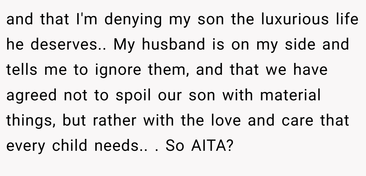 and that I'm denying my son the luxurious life he deserves.. My husband is on my side and tells me to ignore them, and that we have agreed not to spoil our son with material things, but rather with the love and care that every child needs.. ​. So AITA?