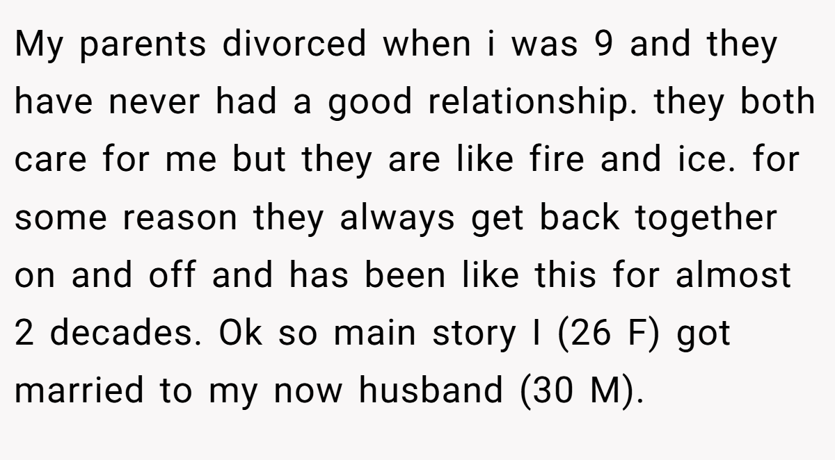 My parents divorced when i was 9 and they have never had a good relationship. they both care for me but they are like fire and ice. for some reason they always get back together on and off and has been like this for almost 2 decades. Ok so main story I (26 F) got married to my now husband (30 M).