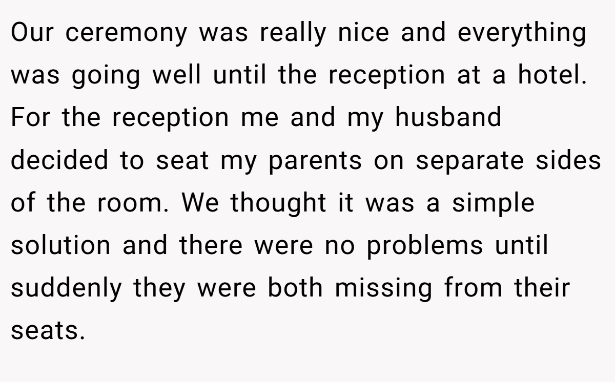 Our ceremony was really nice and everything was going well until the reception at a hotel. For the reception me and my husband decided to seat my parents on separate sides of the room. We thought it was a simple solution and there were no problems until suddenly they were both missing from their seats.