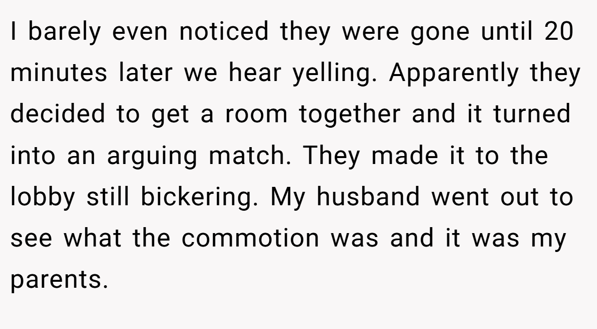 I barely even noticed they were gone until 20 minutes later we hear yelling. Apparently they decided to get a room together and it turned into an arguing match. They made it to the lobby still bickering. My husband went out to see what the commotion was and it was my parents.