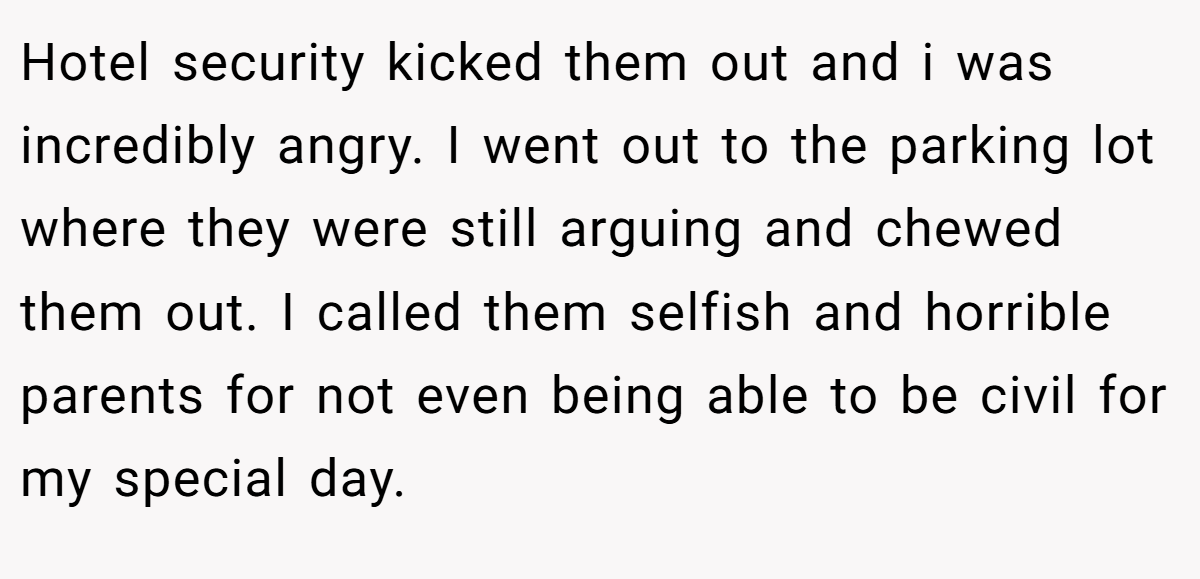 Hotel security kicked them out and i was incredibly angry. I went out to the parking lot where they were still arguing and chewed them out. I called them selfish and horrible parents for not even being able to be civil for my special day.