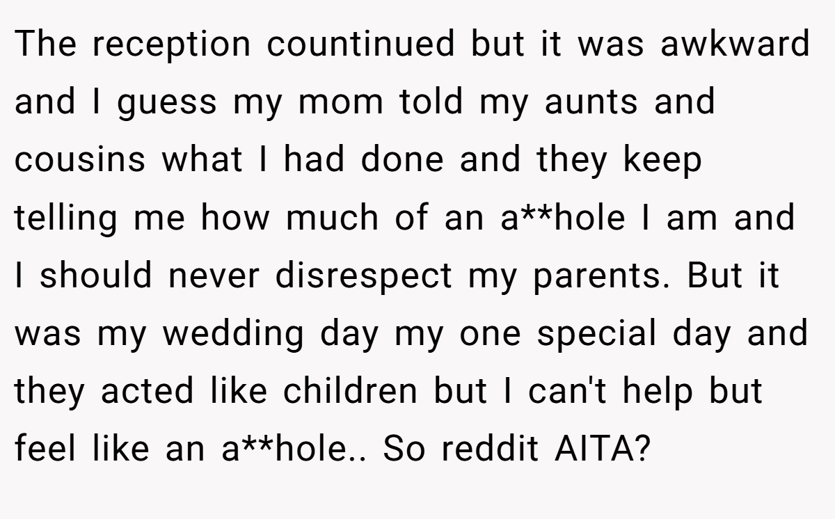 The reception countinued but it was awkward and I guess my mom told my aunts and cousins what I had done and they keep telling me how much of an a**hole I am and I should never disrespect my parents. But it was my wedding day my one special day and they acted like children but I can't help but feel like an a**hole.. So reddit AITA?