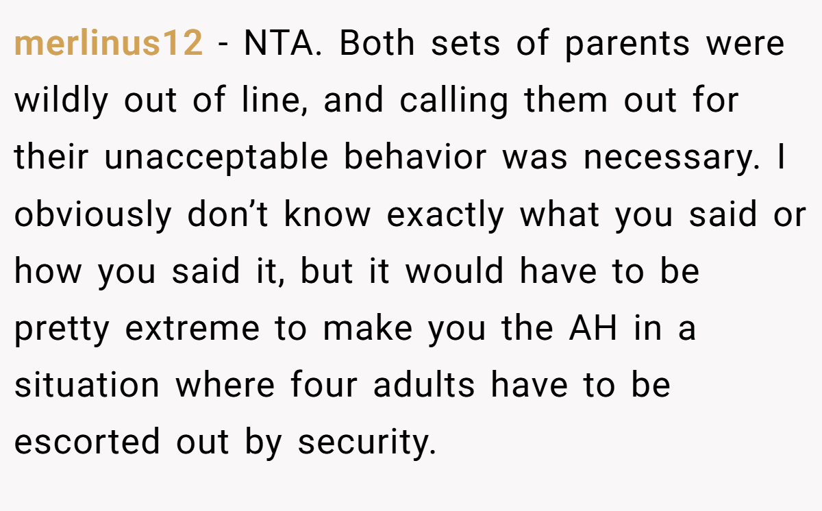 merlinus12 - NTA. Both sets of parents were wildly out of line, and calling them out for their unacceptable behavior was necessary. I obviously don’t know exactly what you said or how you said it, but it would have to be pretty extreme to make you the AH in a situation where four adults have to be escorted out by security.