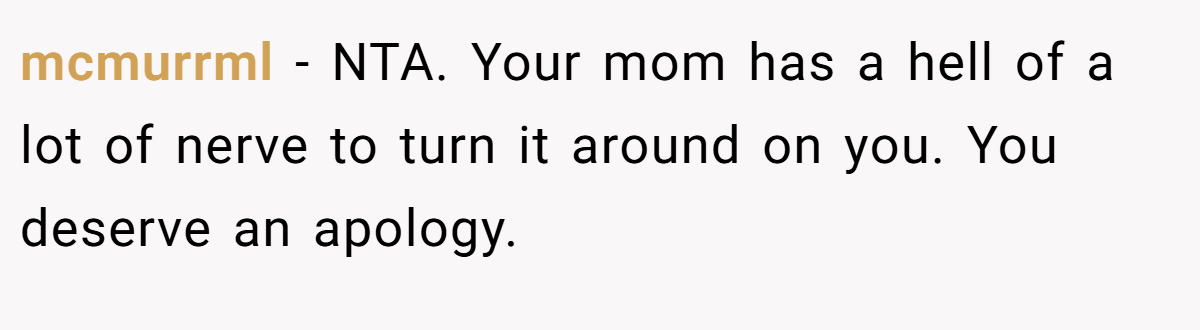 mcmurrml - NTA. Your mom has a hell of a lot of nerve to turn it around on you. You deserve an apology.