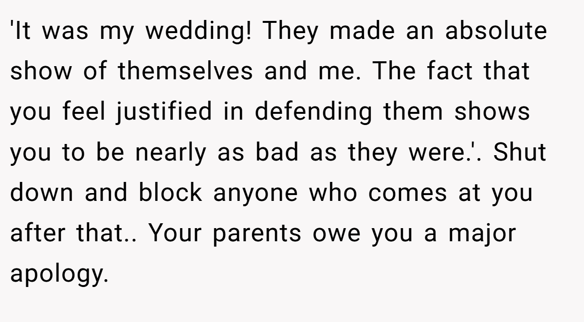 'It was my wedding! They made an absolute show of themselves and me. The fact that you feel justified in defending them shows you to be nearly as bad as they were.'. Shut down and block anyone who comes at you after that.. Your parents owe you a major apology.